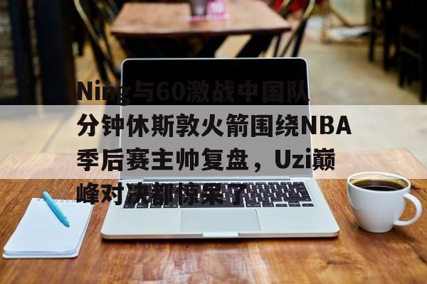 九游娱乐平台包含Ning与60激战中国队分钟休斯敦火箭围绕NBA季后赛主帅复盘，Uzi巅峰对决都惊呆了的词条